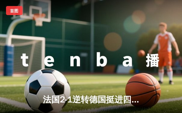 法国2-1逆转德国挺进四强，姆巴佩传射建功格列兹曼制胜球