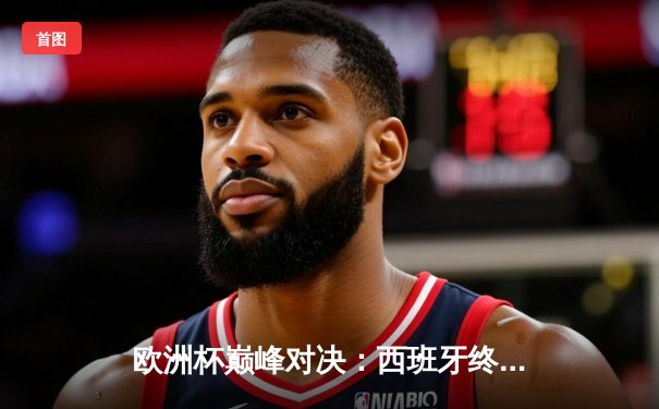 欧洲杯巅峰对决：西班牙终结英格兰冠军梦，斗牛士军团第四次捧起德劳内杯