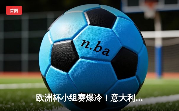 欧洲杯小组赛爆冷！意大利2-1逆转比利时，多纳鲁马神扑救主